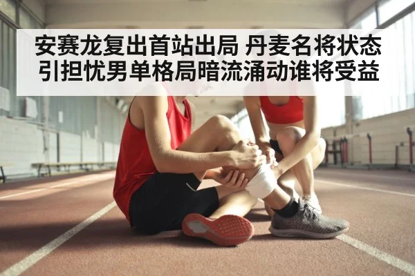 安赛龙复出首站出局 丹麦名将状态引担忧男单格局暗流涌动谁将受益